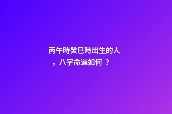 丙午時癸巳時出生的人，八字命運如何？